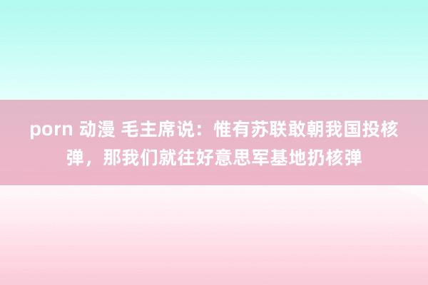 porn 动漫 毛主席说：惟有苏联敢朝我国投核弹，那我们就往好意思军基地扔核弹