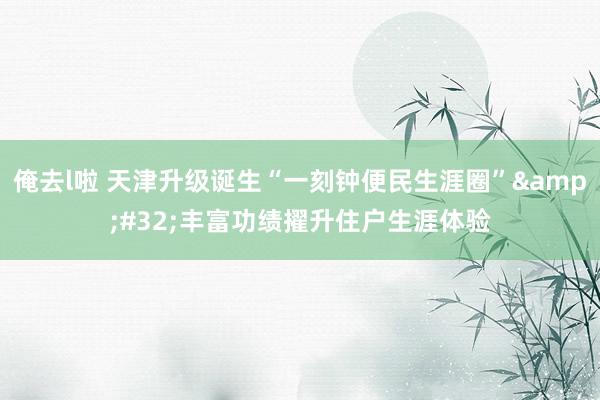 俺去l啦 天津升级诞生“一刻钟便民生涯圈”&#32;丰富功绩擢升住户生涯体验