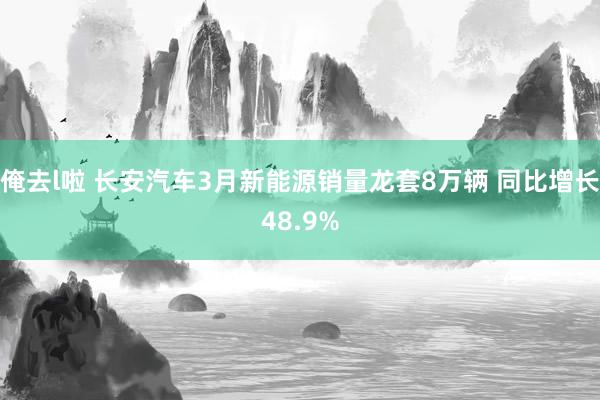 俺去l啦 长安汽车3月新能源销量龙套8万辆 同比增长48.9%