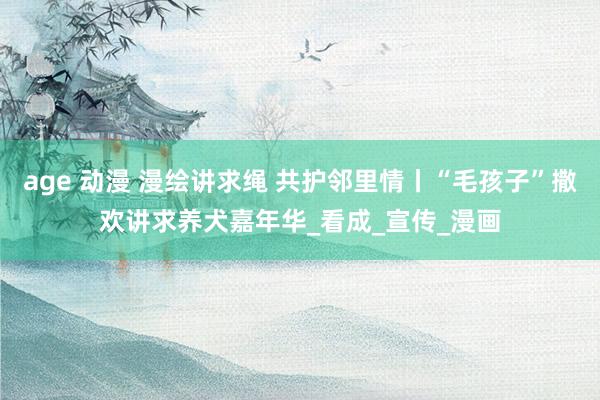 age 动漫 漫绘讲求绳 共护邻里情丨“毛孩子”撒欢讲求养犬嘉年华_看成_宣传_漫画