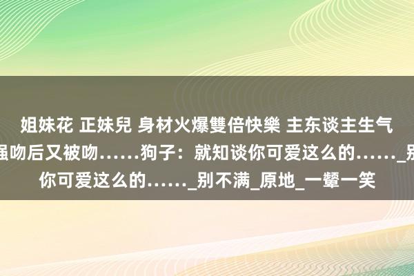 姐妹花 正妹兒 身材火爆雙倍快樂 主东谈主生气要责打狗子，成果被强吻后又被吻……狗子：就知谈你可爱这么的……_别不满_原地_一颦一笑