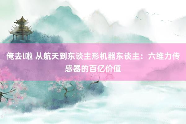 俺去l啦 从航天到东谈主形机器东谈主：六维力传感器的百亿价值