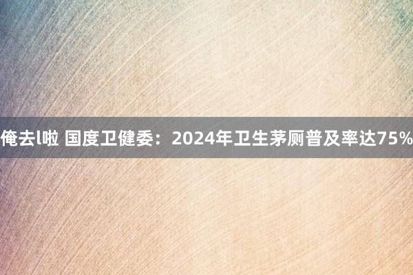俺去l啦 国度卫健委：2024年卫生茅厕普及率达75%