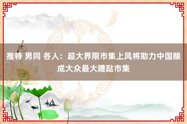 推特 男同 各人：超大界限市集上风将助力中国酿成大众最大蹧跶市集