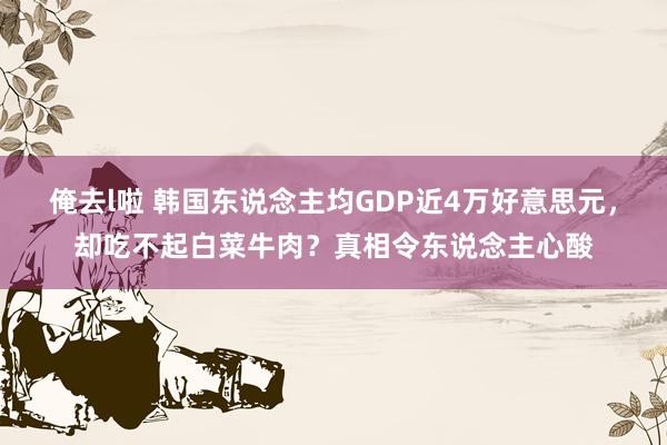 俺去l啦 韩国东说念主均GDP近4万好意思元，却吃不起白菜牛肉？真相令东说念主心酸