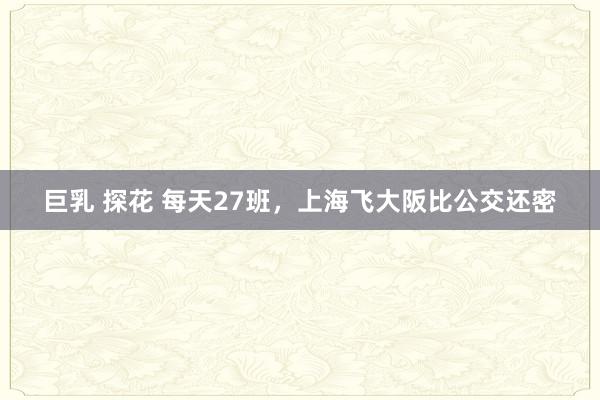 巨乳 探花 每天27班，上海飞大阪比公交还密