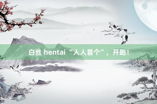 白丝 hentai “人人首个”，开跑！