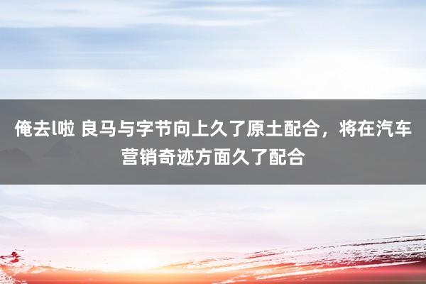 俺去l啦 良马与字节向上久了原土配合，将在汽车营销奇迹方面久了配合