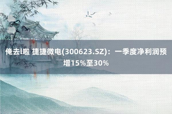 俺去l啦 捷捷微电(300623.SZ)：一季度净利润预增15%至30%