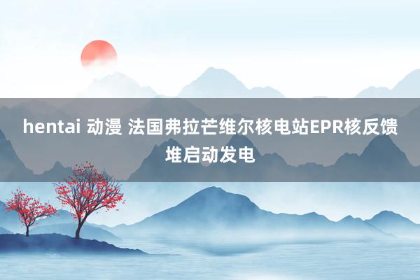 hentai 动漫 法国弗拉芒维尔核电站EPR核反馈堆启动发电