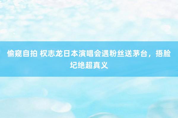 偷窥自拍 权志龙日本演唱会遇粉丝送茅台，捂脸圮绝超真义
