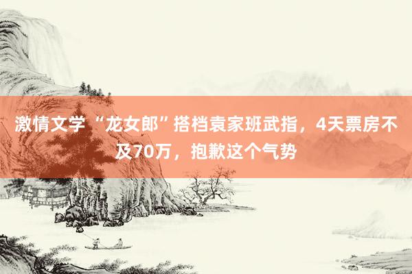 激情文学 “龙女郎”搭档袁家班武指，4天票房不及70万，抱歉这个气势