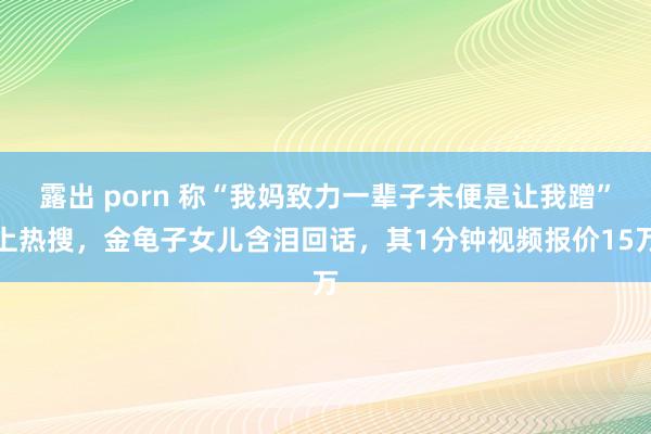 露出 porn 称“我妈致力一辈子未便是让我蹭”上热搜，金龟子女儿含泪回话，其1分钟视频报价15万