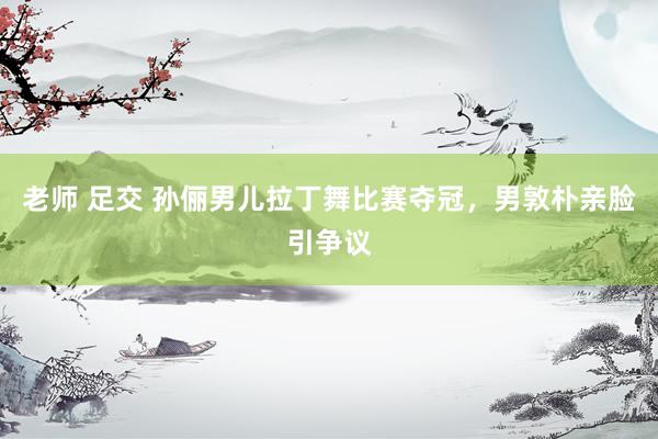 老师 足交 孙俪男儿拉丁舞比赛夺冠，男敦朴亲脸引争议