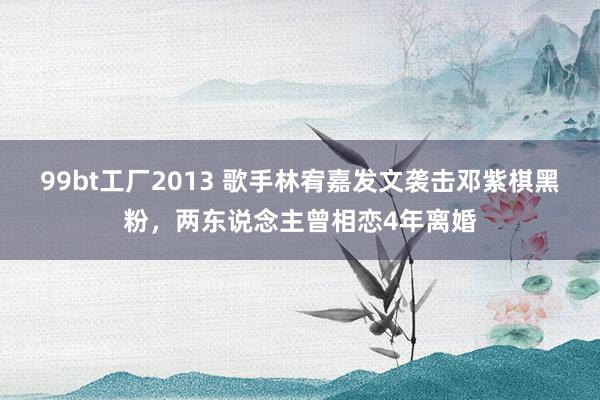 99bt工厂2013 歌手林宥嘉发文袭击邓紫棋黑粉，两东说念主曾相恋4年离婚