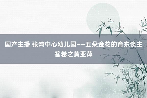 国产主播 张湾中心幼儿园——五朵金花的育东谈主答卷之黄亚萍